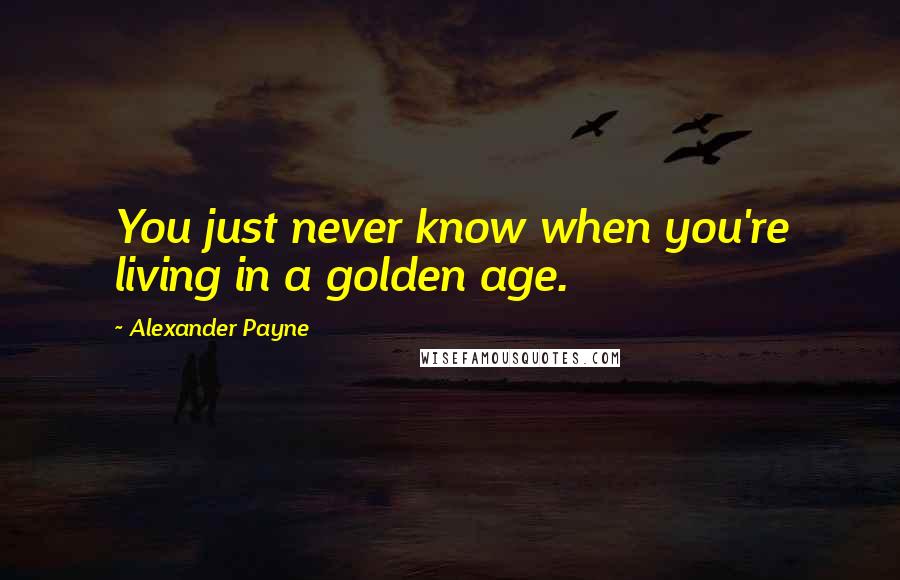 Alexander Payne Quotes: You just never know when you're living in a golden age.