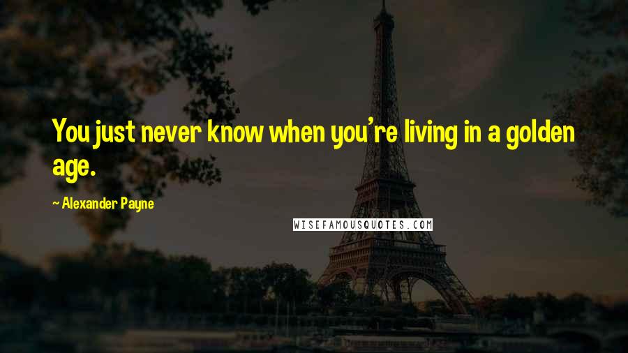 Alexander Payne Quotes: You just never know when you're living in a golden age.