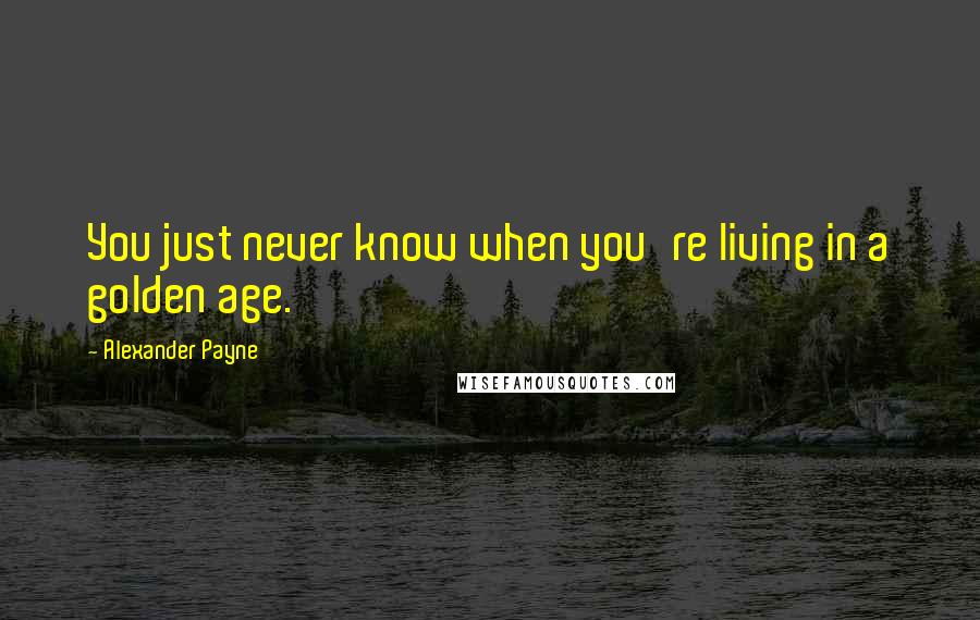 Alexander Payne Quotes: You just never know when you're living in a golden age.