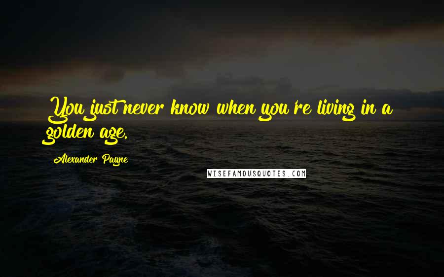 Alexander Payne Quotes: You just never know when you're living in a golden age.