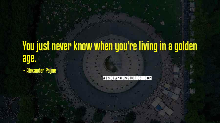 Alexander Payne Quotes: You just never know when you're living in a golden age.