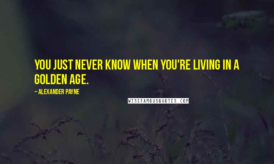 Alexander Payne Quotes: You just never know when you're living in a golden age.