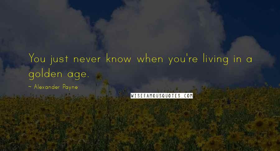 Alexander Payne Quotes: You just never know when you're living in a golden age.