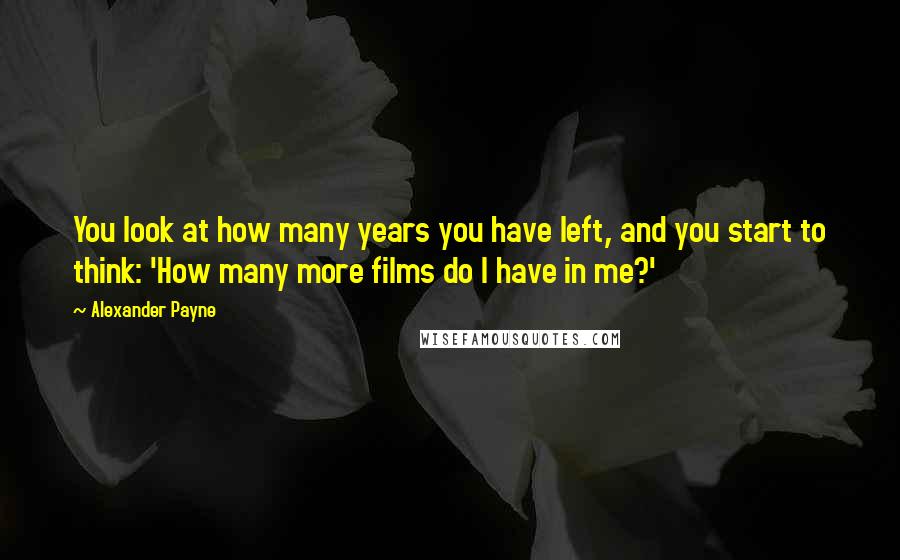 Alexander Payne Quotes: You look at how many years you have left, and you start to think: 'How many more films do I have in me?'