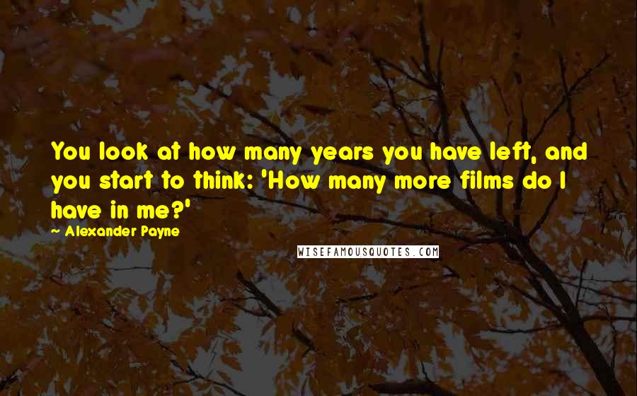 Alexander Payne Quotes: You look at how many years you have left, and you start to think: 'How many more films do I have in me?'