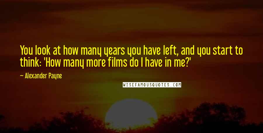 Alexander Payne Quotes: You look at how many years you have left, and you start to think: 'How many more films do I have in me?'