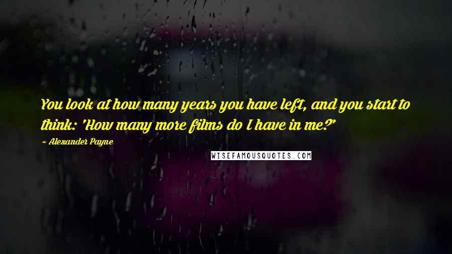 Alexander Payne Quotes: You look at how many years you have left, and you start to think: 'How many more films do I have in me?'