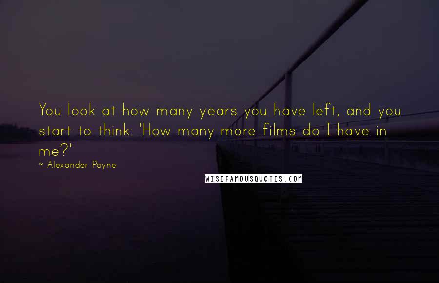 Alexander Payne Quotes: You look at how many years you have left, and you start to think: 'How many more films do I have in me?'