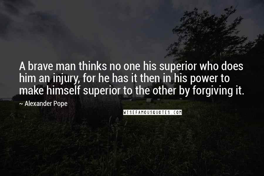 Alexander Pope Quotes: A brave man thinks no one his superior who does him an injury, for he has it then in his power to make himself superior to the other by forgiving it.