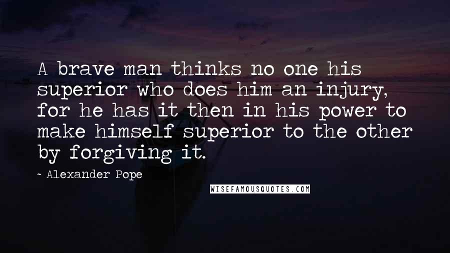 Alexander Pope Quotes: A brave man thinks no one his superior who does him an injury, for he has it then in his power to make himself superior to the other by forgiving it.