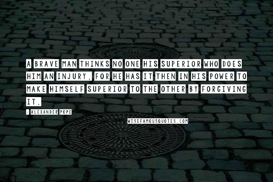 Alexander Pope Quotes: A brave man thinks no one his superior who does him an injury, for he has it then in his power to make himself superior to the other by forgiving it.