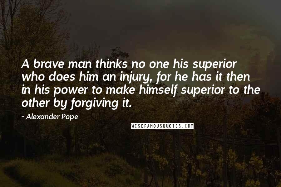 Alexander Pope Quotes: A brave man thinks no one his superior who does him an injury, for he has it then in his power to make himself superior to the other by forgiving it.