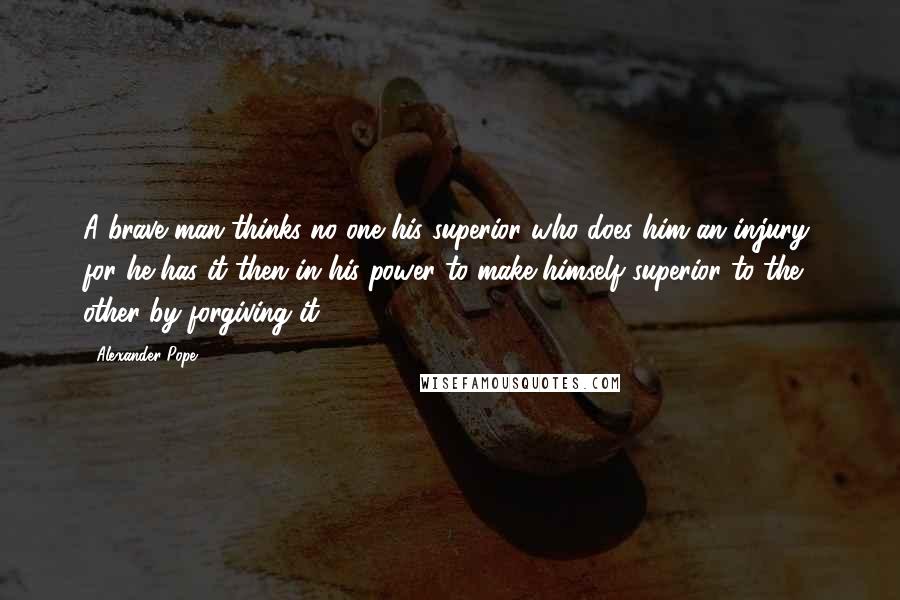 Alexander Pope Quotes: A brave man thinks no one his superior who does him an injury, for he has it then in his power to make himself superior to the other by forgiving it.