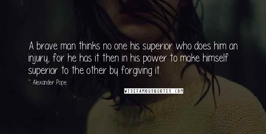 Alexander Pope Quotes: A brave man thinks no one his superior who does him an injury, for he has it then in his power to make himself superior to the other by forgiving it.