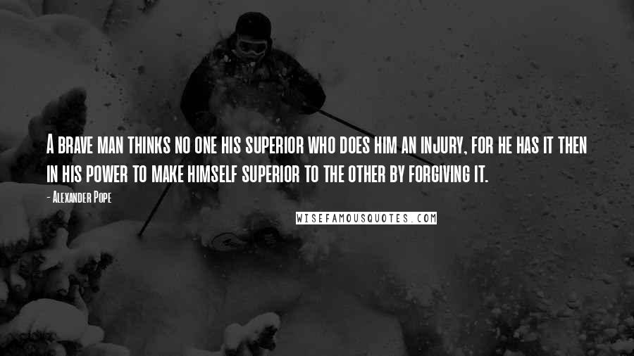 Alexander Pope Quotes: A brave man thinks no one his superior who does him an injury, for he has it then in his power to make himself superior to the other by forgiving it.