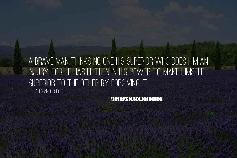 Alexander Pope Quotes: A brave man thinks no one his superior who does him an injury, for he has it then in his power to make himself superior to the other by forgiving it.