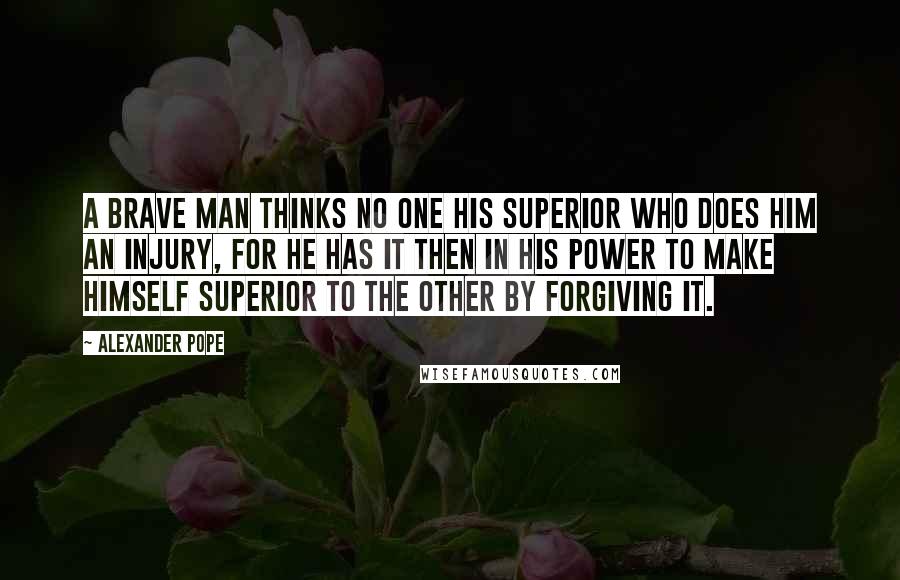 Alexander Pope Quotes: A brave man thinks no one his superior who does him an injury, for he has it then in his power to make himself superior to the other by forgiving it.