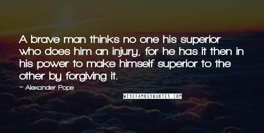 Alexander Pope Quotes: A brave man thinks no one his superior who does him an injury, for he has it then in his power to make himself superior to the other by forgiving it.