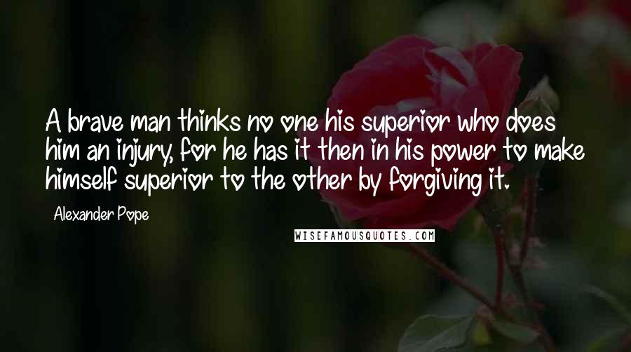 Alexander Pope Quotes: A brave man thinks no one his superior who does him an injury, for he has it then in his power to make himself superior to the other by forgiving it.