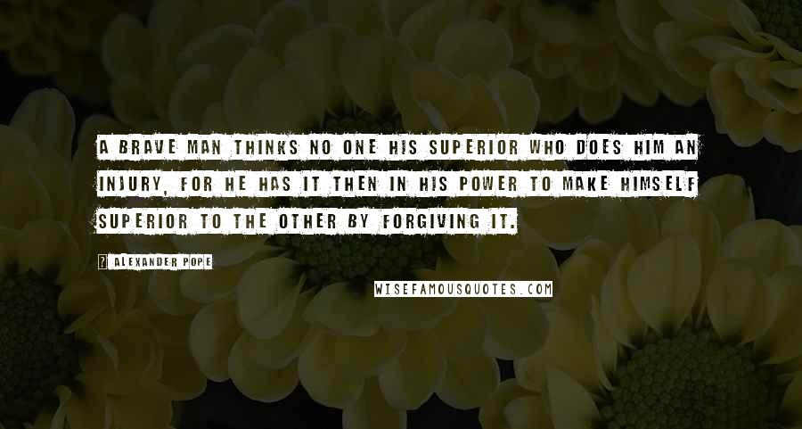 Alexander Pope Quotes: A brave man thinks no one his superior who does him an injury, for he has it then in his power to make himself superior to the other by forgiving it.