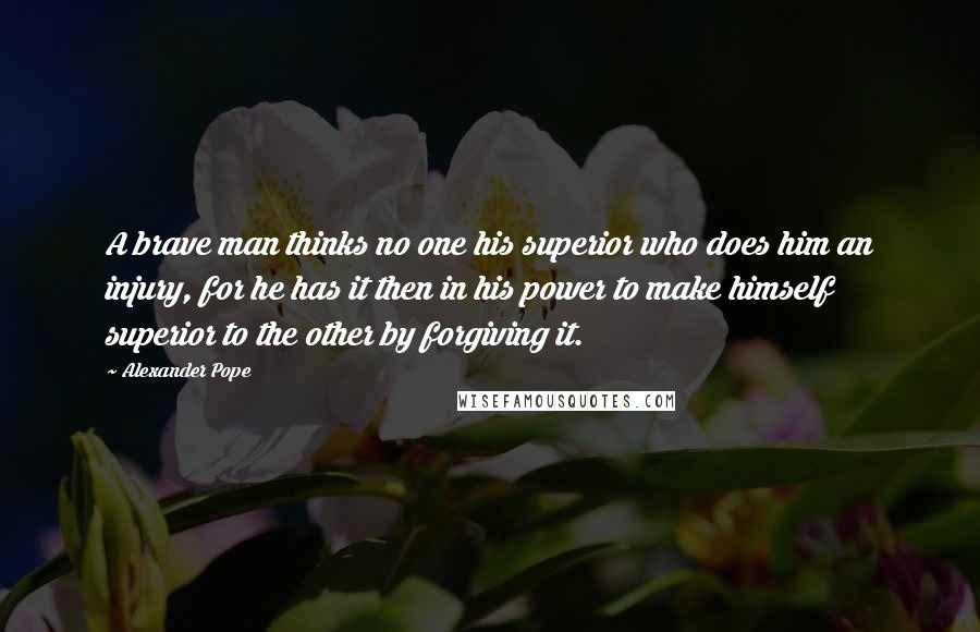 Alexander Pope Quotes: A brave man thinks no one his superior who does him an injury, for he has it then in his power to make himself superior to the other by forgiving it.