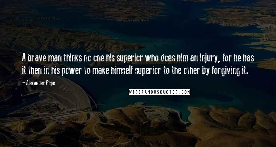 Alexander Pope Quotes: A brave man thinks no one his superior who does him an injury, for he has it then in his power to make himself superior to the other by forgiving it.