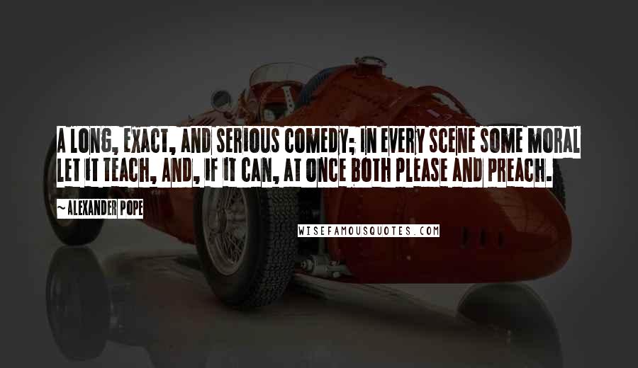 Alexander Pope Quotes: A long, exact, and serious comedy; In every scene some moral let it teach, And, if it can, at once both please and preach.