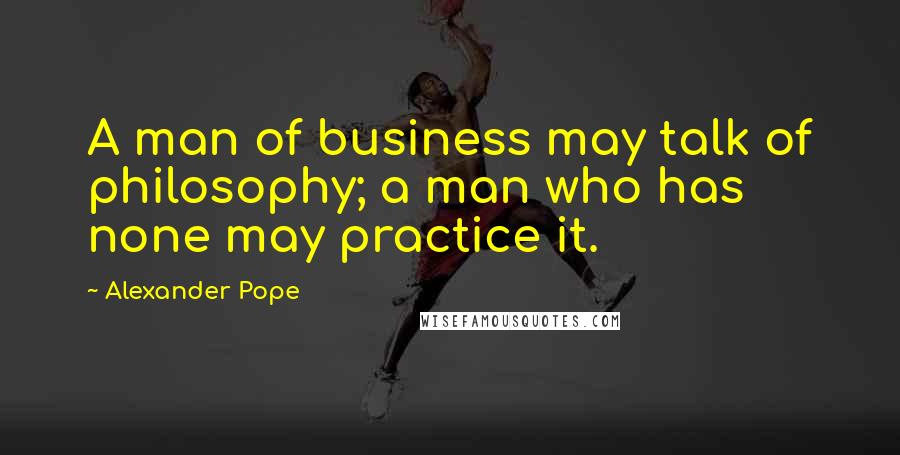 Alexander Pope Quotes: A man of business may talk of philosophy; a man who has none may practice it.