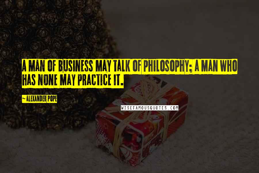 Alexander Pope Quotes: A man of business may talk of philosophy; a man who has none may practice it.