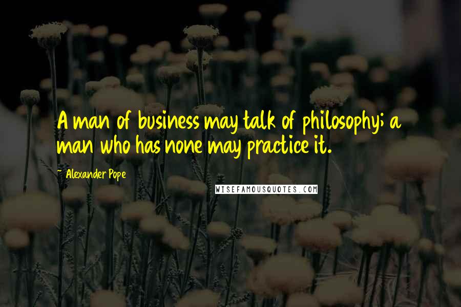 Alexander Pope Quotes: A man of business may talk of philosophy; a man who has none may practice it.
