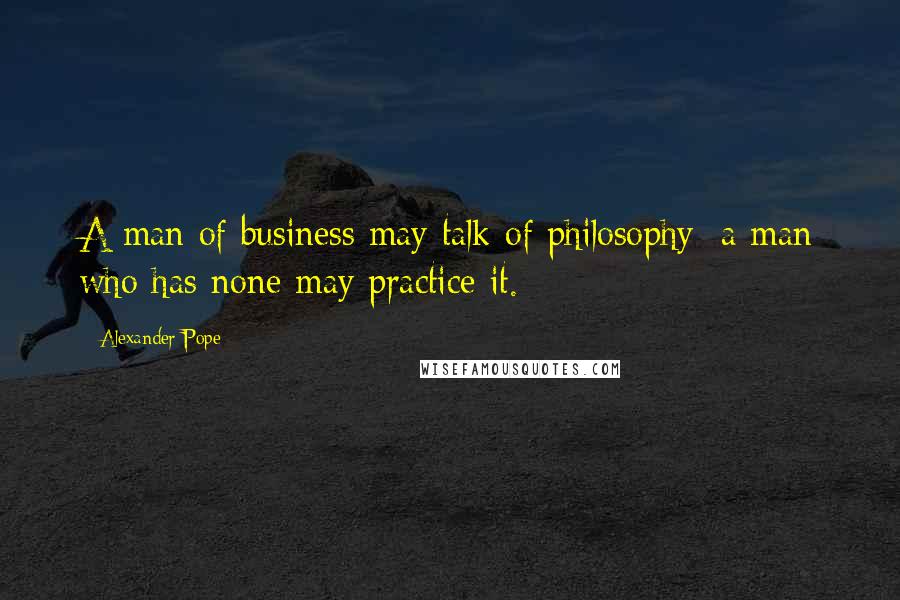 Alexander Pope Quotes: A man of business may talk of philosophy; a man who has none may practice it.