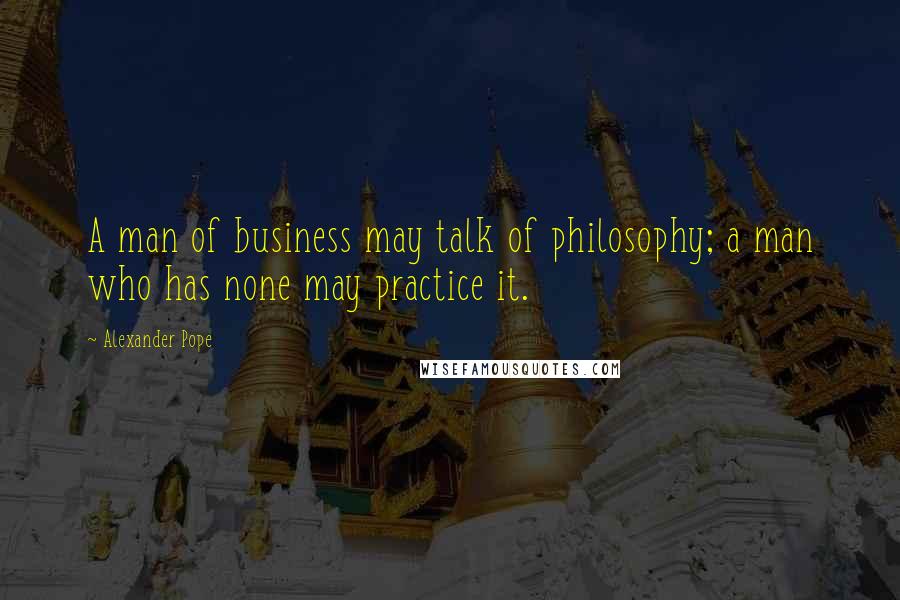 Alexander Pope Quotes: A man of business may talk of philosophy; a man who has none may practice it.