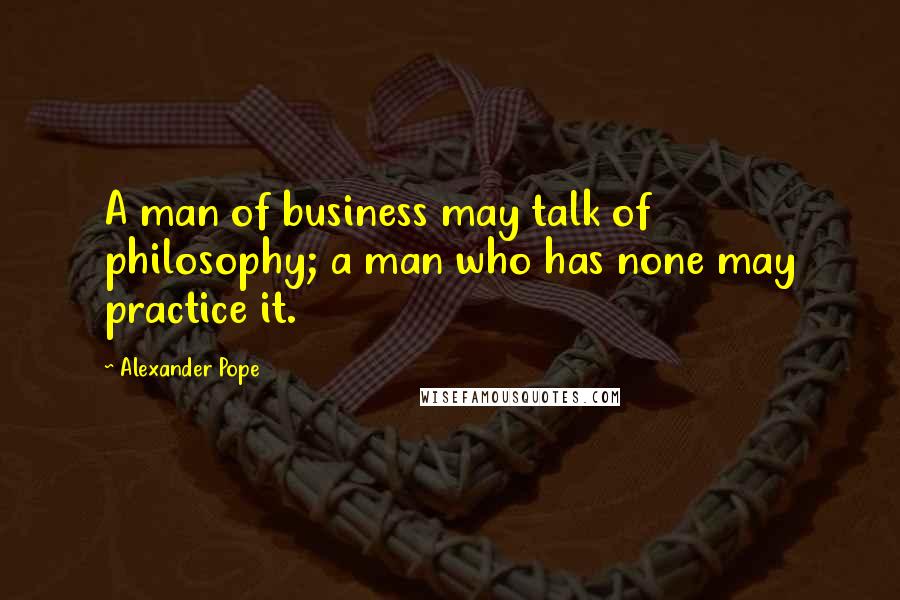 Alexander Pope Quotes: A man of business may talk of philosophy; a man who has none may practice it.
