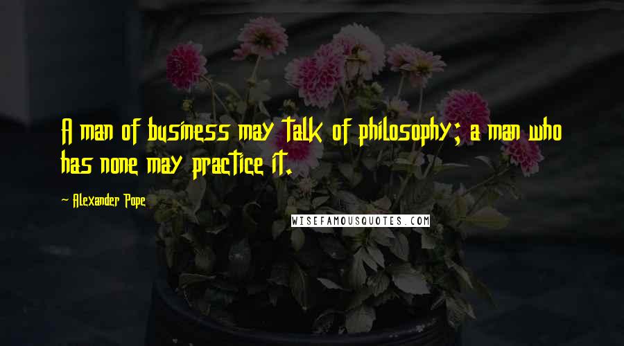 Alexander Pope Quotes: A man of business may talk of philosophy; a man who has none may practice it.