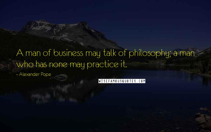 Alexander Pope Quotes: A man of business may talk of philosophy; a man who has none may practice it.