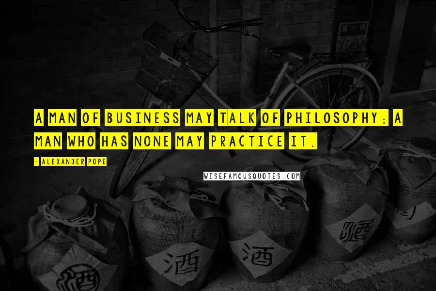 Alexander Pope Quotes: A man of business may talk of philosophy; a man who has none may practice it.