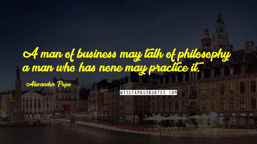 Alexander Pope Quotes: A man of business may talk of philosophy; a man who has none may practice it.