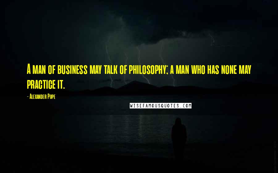 Alexander Pope Quotes: A man of business may talk of philosophy; a man who has none may practice it.