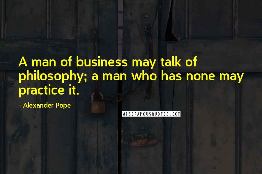 Alexander Pope Quotes: A man of business may talk of philosophy; a man who has none may practice it.