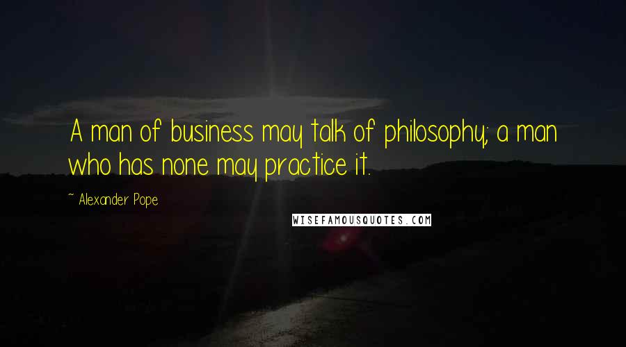 Alexander Pope Quotes: A man of business may talk of philosophy; a man who has none may practice it.