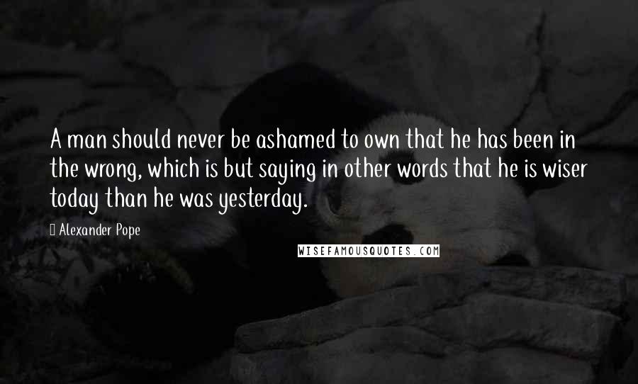 Alexander Pope Quotes: A man should never be ashamed to own that he has been in the wrong, which is but saying in other words that he is wiser today than he was yesterday.
