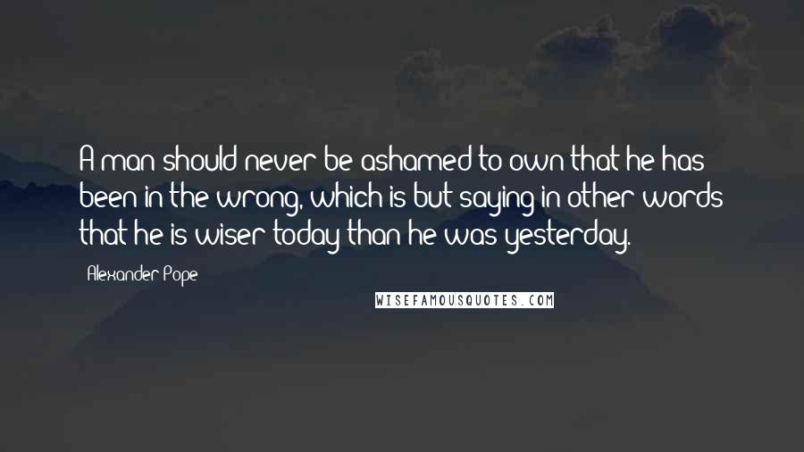Alexander Pope Quotes: A man should never be ashamed to own that he has been in the wrong, which is but saying in other words that he is wiser today than he was yesterday.