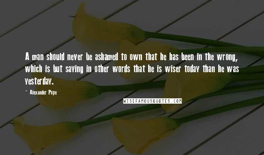 Alexander Pope Quotes: A man should never be ashamed to own that he has been in the wrong, which is but saying in other words that he is wiser today than he was yesterday.