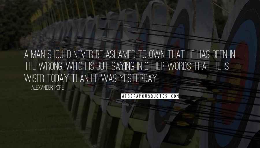Alexander Pope Quotes: A man should never be ashamed to own that he has been in the wrong, which is but saying in other words that he is wiser today than he was yesterday.