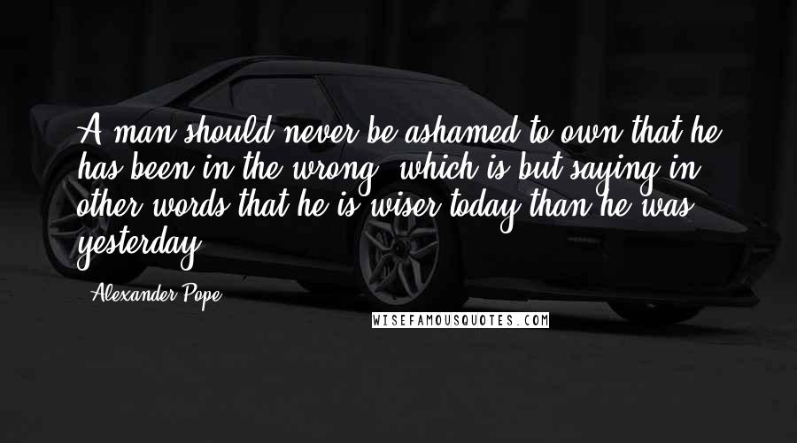 Alexander Pope Quotes: A man should never be ashamed to own that he has been in the wrong, which is but saying in other words that he is wiser today than he was yesterday.