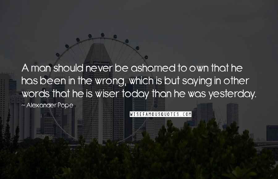 Alexander Pope Quotes: A man should never be ashamed to own that he has been in the wrong, which is but saying in other words that he is wiser today than he was yesterday.