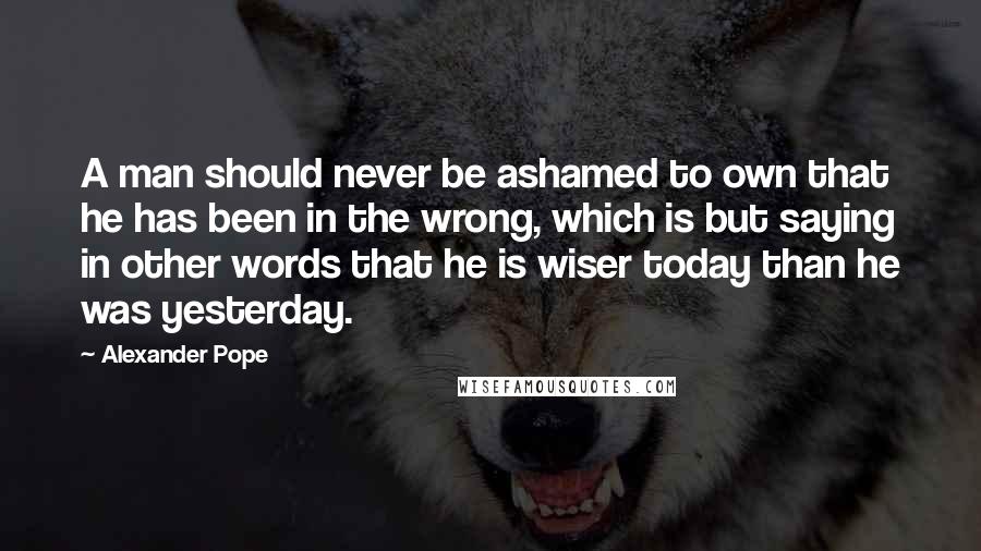 Alexander Pope Quotes: A man should never be ashamed to own that he has been in the wrong, which is but saying in other words that he is wiser today than he was yesterday.