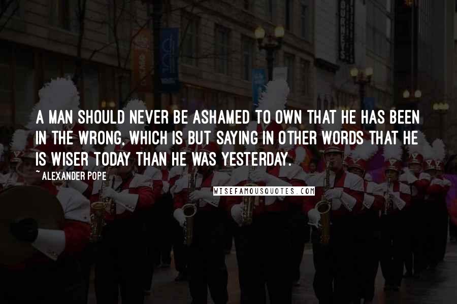 Alexander Pope Quotes: A man should never be ashamed to own that he has been in the wrong, which is but saying in other words that he is wiser today than he was yesterday.