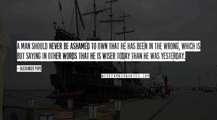 Alexander Pope Quotes: A man should never be ashamed to own that he has been in the wrong, which is but saying in other words that he is wiser today than he was yesterday.