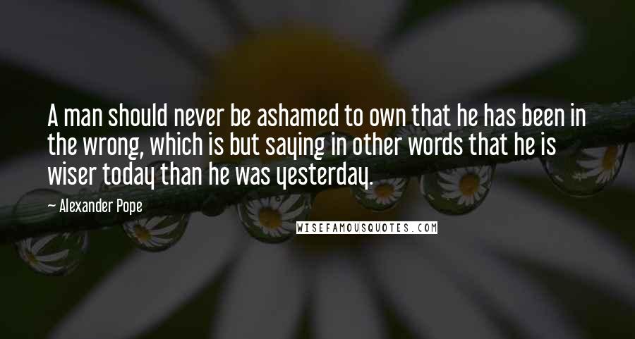 Alexander Pope Quotes: A man should never be ashamed to own that he has been in the wrong, which is but saying in other words that he is wiser today than he was yesterday.